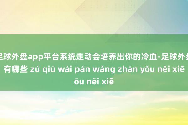 现金足球外盘app平台系统走动会培养出你的冷血-足球外盘网站有哪些 zú qiú wài pán wǎng zhàn yǒu něi xiē