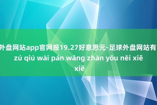 足球外盘网站app官网报19.27好意思元-足球外盘网站有哪些 zú qiú wài pán wǎng zhàn yǒu něi xiē