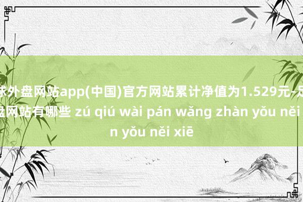 足球外盘网站app(中国)官方网站累计净值为1.529元-足球外盘网站有哪些 zú qiú wài pán wǎng zhàn yǒu něi xiē