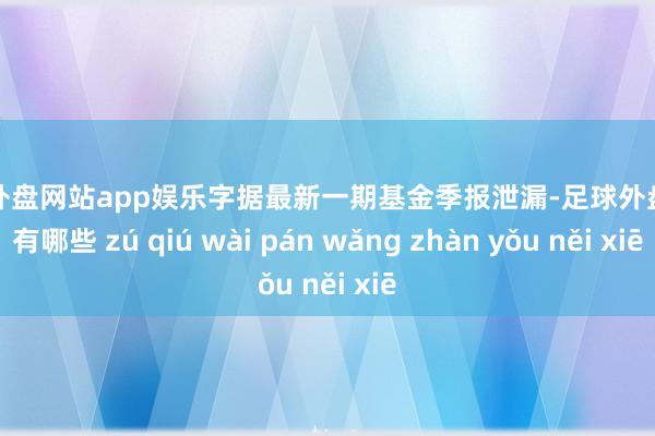 足球外盘网站app娱乐字据最新一期基金季报泄漏-足球外盘网站有哪些 zú qiú wài pán wǎng zhàn yǒu něi xiē