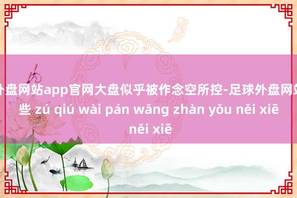 足球外盘网站app官网大盘似乎被作念空所控-足球外盘网站有哪些 zú qiú wài pán wǎng zhàn yǒu něi xiē