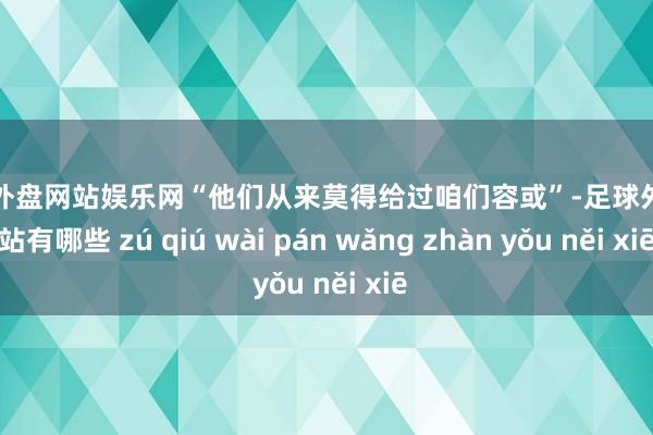 足球外盘网站娱乐网“他们从来莫得给过咱们容或”-足球外盘网站有哪些 zú qiú wài pán wǎng zhàn yǒu něi xiē