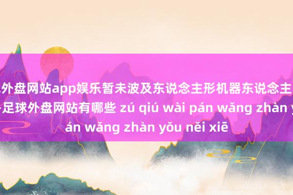 足球外盘网站app娱乐暂未波及东说念主形机器东说念主、航空航天限制-足球外盘网站有哪些 zú qiú wài pán wǎng zhàn yǒu něi xiē