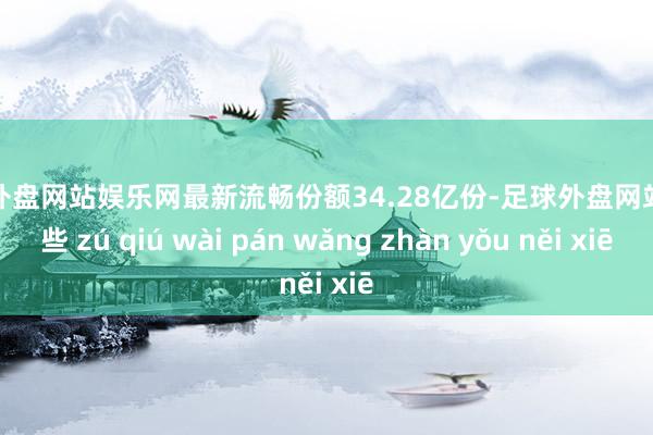 足球外盘网站娱乐网最新流畅份额34.28亿份-足球外盘网站有哪些 zú qiú wài pán wǎng zhàn yǒu něi xiē