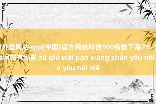 足球外盘网站app(中国)官方网站科创100指数下落2%-足球外盘网站有哪些 zú qiú wài pán wǎng zhàn yǒu něi xiē