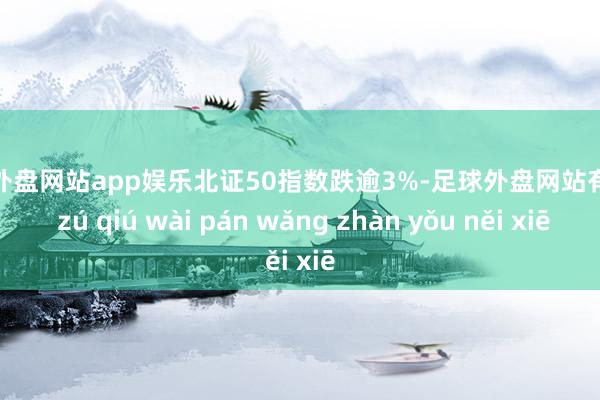 足球外盘网站app娱乐北证50指数跌逾3%-足球外盘网站有哪些 zú qiú wài pán wǎng zhàn yǒu něi xiē