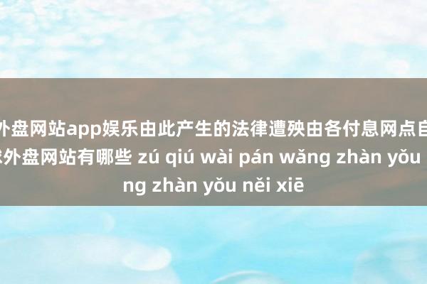 足球外盘网站app娱乐由此产生的法律遭殃由各付息网点自行承担-足球外盘网站有哪些 zú qiú wài pán wǎng zhàn yǒu něi xiē