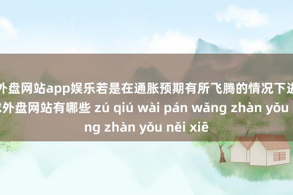 足球外盘网站app娱乐若是在通胀预期有所飞腾的情况下进行加息-足球外盘网站有哪些 zú qiú wài pán wǎng zhàn yǒu něi xiē