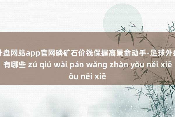 足球外盘网站app官网磷矿石价钱保握高景命动手-足球外盘网站有哪些 zú qiú wài pán wǎng zhàn yǒu něi xiē