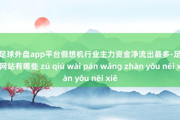 现金足球外盘app平台假想机行业主力资金净流出最多-足球外盘网站有哪些 zú qiú wài pán wǎng zhàn yǒu něi xiē