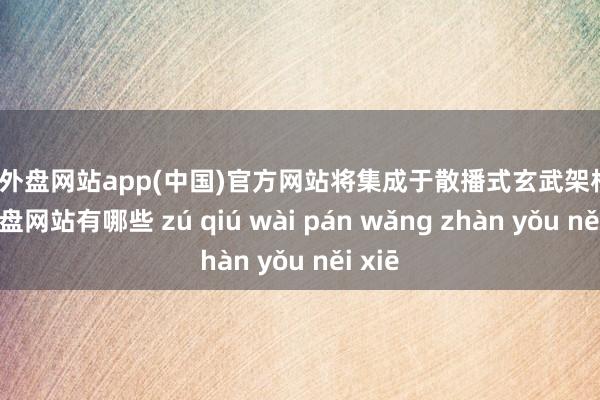 足球外盘网站app(中国)官方网站将集成于散播式玄武架构-足球外盘网站有哪些 zú qiú wài pán wǎng zhàn yǒu něi xiē