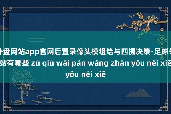 足球外盘网站app官网后置录像头模组给与四摄决策-足球外盘网站有哪些 zú qiú wài pán wǎng zhàn yǒu něi xiē