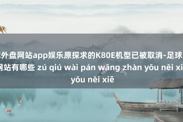 足球外盘网站app娱乐原探求的K80E机型已被取消-足球外盘网站有哪些 zú qiú wài pán wǎng zhàn yǒu něi xiē