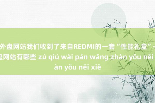 足球外盘网站我们收到了来自REDMI的一套“性能礼盒”-足球外盘网站有哪些 zú qiú wài pán wǎng zhàn yǒu něi xiē