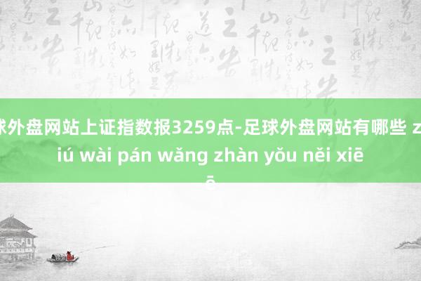 足球外盘网站上证指数报3259点-足球外盘网站有哪些 zú qiú wài pán wǎng zhàn yǒu něi xiē