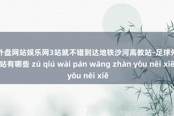 足球外盘网站娱乐网3站就不错到达地铁沙河高教站-足球外盘网站有哪些 zú qiú wài pán wǎng zhàn yǒu něi xiē