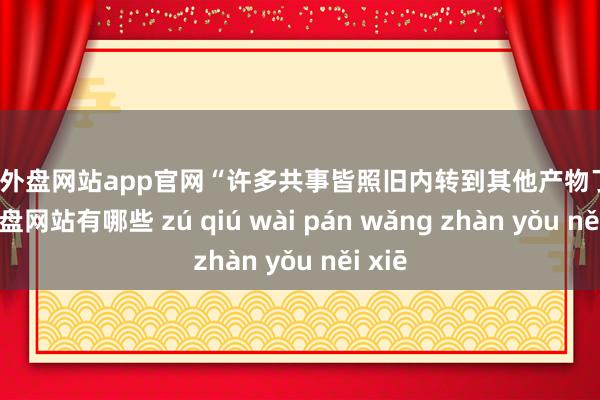 足球外盘网站app官网“许多共事皆照旧内转到其他产物了-足球外盘网站有哪些 zú qiú wài pán wǎng zhàn yǒu něi xiē