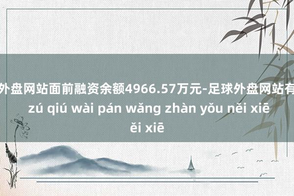 足球外盘网站面前融资余额4966.57万元-足球外盘网站有哪些 zú qiú wài pán wǎng zhàn yǒu něi xiē