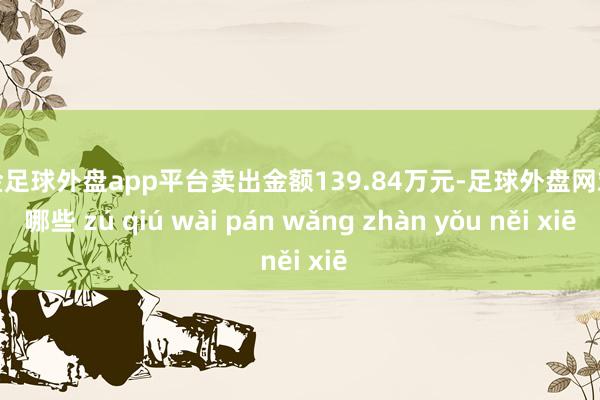 现金足球外盘app平台卖出金额139.84万元-足球外盘网站有哪些 zú qiú wài pán wǎng zhàn yǒu něi xiē