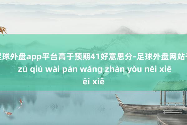 现金足球外盘app平台高于预期41好意思分-足球外盘网站有哪些 zú qiú wài pán wǎng zhàn yǒu něi xiē