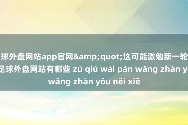 足球外盘网站app官网&quot;这可能激勉新一轮的商场波动-足球外盘网站有哪些 zú qiú wài pán wǎng zhàn yǒu něi xiē