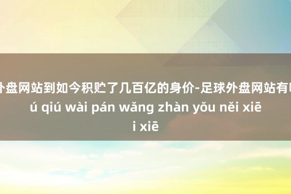 足球外盘网站到如今积贮了几百亿的身价-足球外盘网站有哪些 zú qiú wài pán wǎng zhàn yǒu něi xiē