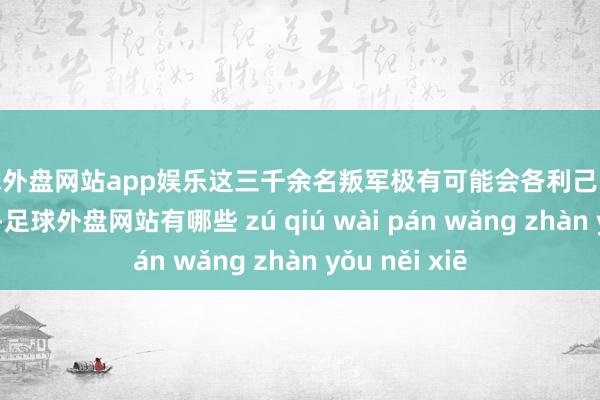 足球外盘网站app娱乐这三千余名叛军极有可能会各利己战进而四散奔逃-足球外盘网站有哪些 zú qiú wài pán wǎng zhàn yǒu něi xiē