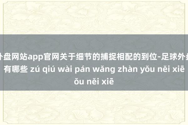 足球外盘网站app官网关于细节的捕捉相配的到位-足球外盘网站有哪些 zú qiú wài pán wǎng zhàn yǒu něi xiē