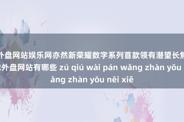 足球外盘网站娱乐网亦然新荣耀数字系列首款领有潜望长焦的家具-足球外盘网站有哪些 zú qiú wài pán wǎng zhàn yǒu něi xiē