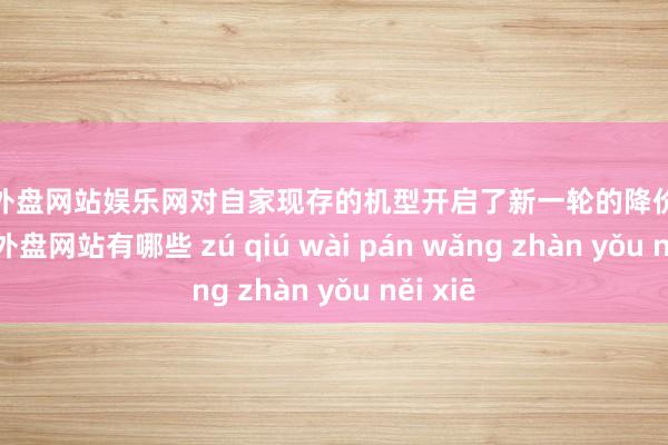 足球外盘网站娱乐网对自家现存的机型开启了新一轮的降价景况-足球外盘网站有哪些 zú qiú wài pán wǎng zhàn yǒu něi xiē