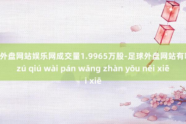 足球外盘网站娱乐网成交量1.9965万股-足球外盘网站有哪些 zú qiú wài pán wǎng zhàn yǒu něi xiē