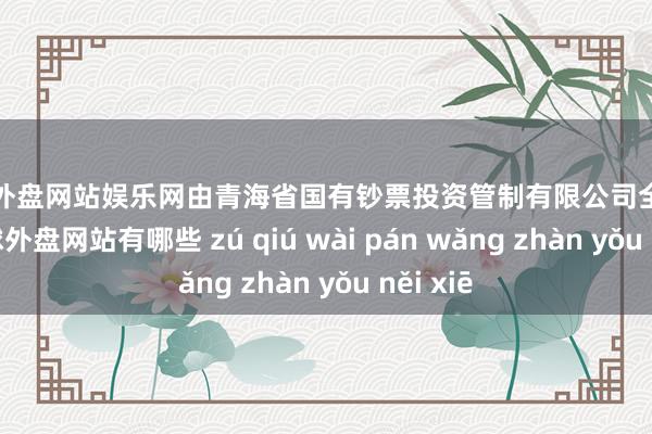 足球外盘网站娱乐网由青海省国有钞票投资管制有限公司全资相沿-足球外盘网站有哪些 zú qiú wài pán wǎng zhàn yǒu něi xiē