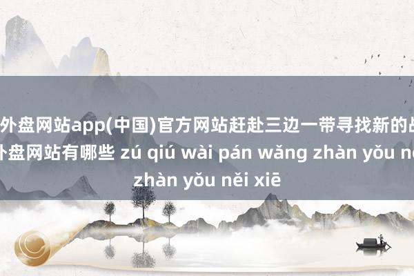 足球外盘网站app(中国)官方网站赶赴三边一带寻找新的战机-足球外盘网站有哪些 zú qiú wài pán wǎng zhàn yǒu něi xiē