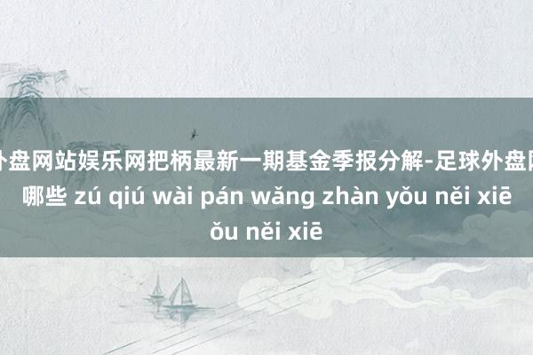 足球外盘网站娱乐网把柄最新一期基金季报分解-足球外盘网站有哪些 zú qiú wài pán wǎng zhàn yǒu něi xiē