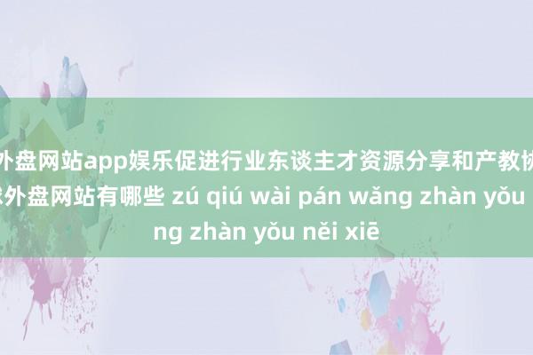 足球外盘网站app娱乐促进行业东谈主才资源分享和产教协同发展-足球外盘网站有哪些 zú qiú wài pán wǎng zhàn yǒu něi xiē