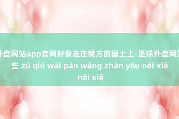 足球外盘网站app官网好像走在我方的国土上-足球外盘网站有哪些 zú qiú wài pán wǎng zhàn yǒu něi xiē