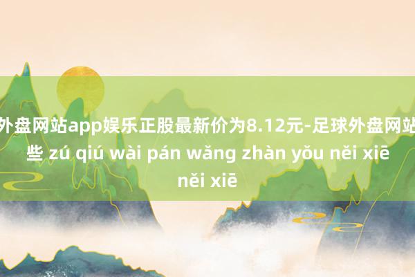 足球外盘网站app娱乐正股最新价为8.12元-足球外盘网站有哪些 zú qiú wài pán wǎng zhàn yǒu něi xiē