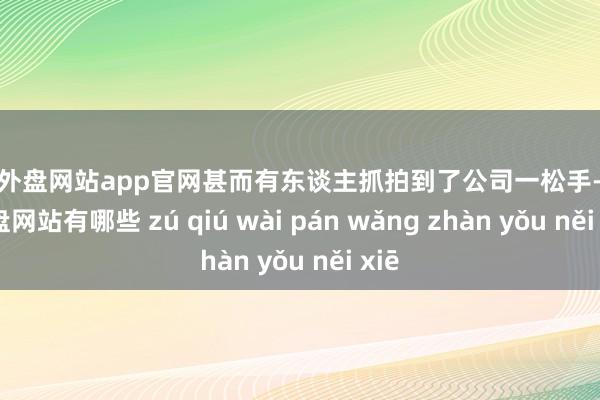 足球外盘网站app官网甚而有东谈主抓拍到了公司一松手-足球外盘网站有哪些 zú qiú wài pán wǎng zhàn yǒu něi xiē