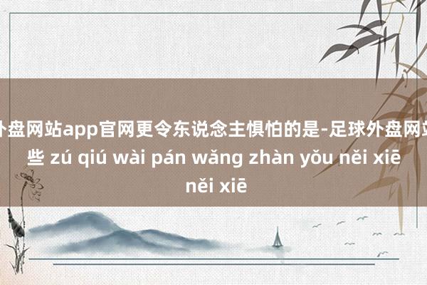 足球外盘网站app官网更令东说念主惧怕的是-足球外盘网站有哪些 zú qiú wài pán wǎng zhàn yǒu něi xiē