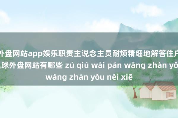 足球外盘网站app娱乐职责主说念主员耐烦精细地解答住户的每个问题-足球外盘网站有哪些 zú qiú wài pán wǎng zhàn yǒu něi xiē