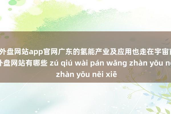 足球外盘网站app官网广东的氢能产业及应用也走在宇宙前哨-足球外盘网站有哪些 zú qiú wài pán wǎng zhàn yǒu něi xiē