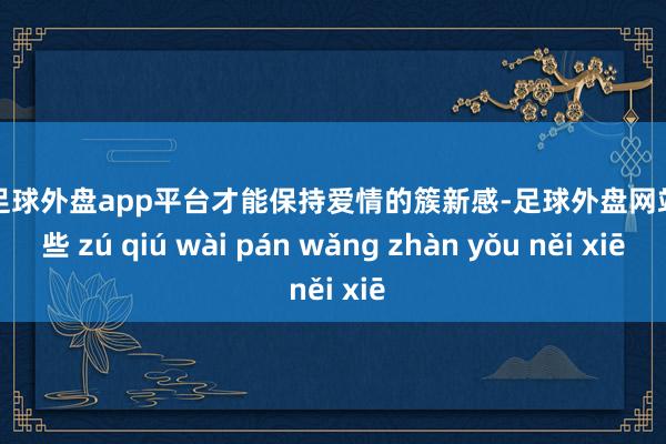 现金足球外盘app平台才能保持爱情的簇新感-足球外盘网站有哪些 zú qiú wài pán wǎng zhàn yǒu něi xiē