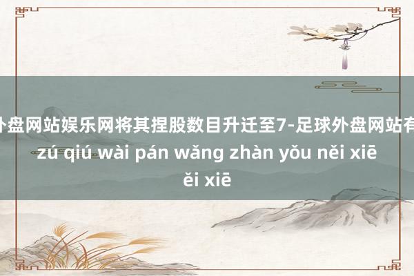 足球外盘网站娱乐网将其捏股数目升迁至7-足球外盘网站有哪些 zú qiú wài pán wǎng zhàn yǒu něi xiē