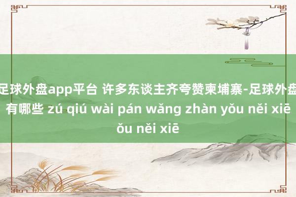 现金足球外盘app平台 许多东谈主齐夸赞柬埔寨-足球外盘网站有哪些 zú qiú wài pán wǎng zhàn yǒu něi xiē