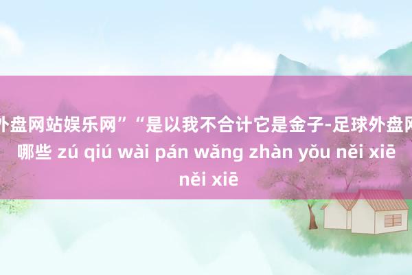 足球外盘网站娱乐网”　　“是以我不合计它是金子-足球外盘网站有哪些 zú qiú wài pán wǎng zhàn yǒu něi xiē