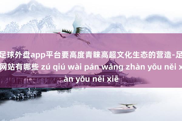 现金足球外盘app平台要高度青睐高超文化生态的营造-足球外盘网站有哪些 zú qiú wài pán wǎng zhàn yǒu něi xiē