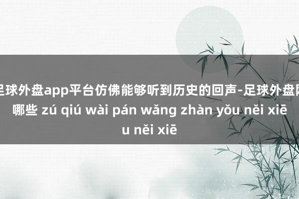 现金足球外盘app平台仿佛能够听到历史的回声-足球外盘网站有哪些 zú qiú wài pán wǎng zhàn yǒu něi xiē