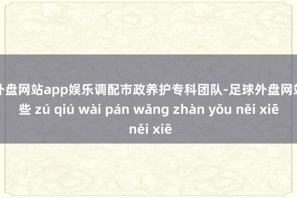 足球外盘网站app娱乐调配市政养护专科团队-足球外盘网站有哪些 zú qiú wài pán wǎng zhàn yǒu něi xiē