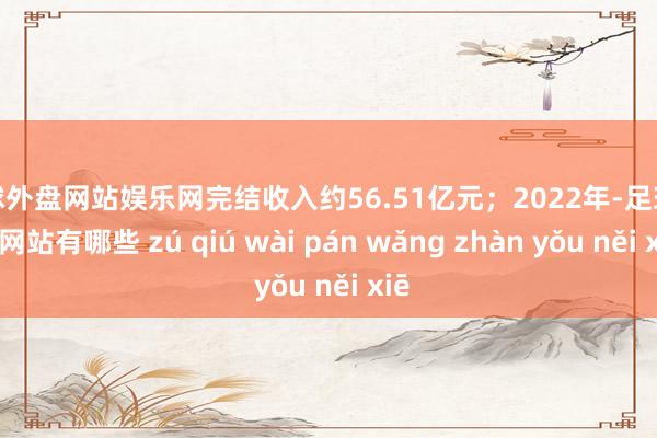 足球外盘网站娱乐网完结收入约56.51亿元；2022年-足球外盘网站有哪些 zú qiú wài pán wǎng zhàn yǒu něi xiē