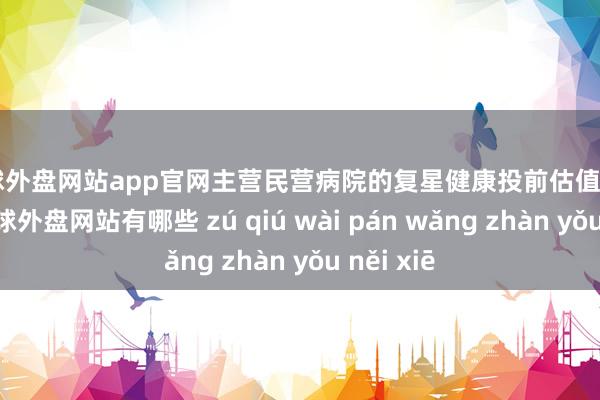 足球外盘网站app官网主营民营病院的复星健康投前估值102亿元-足球外盘网站有哪些 zú qiú wài pán wǎng zhàn yǒu něi xiē